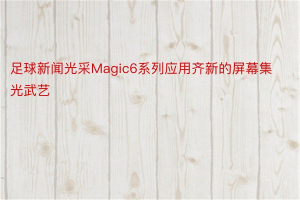 足球新闻光采Magic6系列应用齐新的屏幕集光武艺