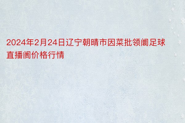 2024年2月24日辽宁朝晴市因菜批领阛足球直播阓价格行情